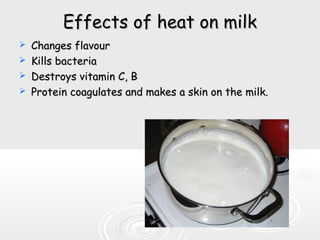 Effects of heat on milkEffects of heat on milk
 Changes flavourChanges flavour
 Kills bacteriaKills bacteria
 Destroys vitamin C, BDestroys vitamin C, B
 Protein coagulates and makes a skin on the milk.Protein coagulates and makes a skin on the milk.
 