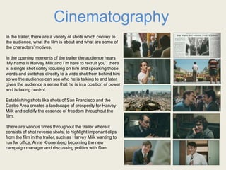 Cinematography
In the trailer, there are a variety of shots which convey to
the audience, what the film is about and what are some of
the characters’ motives.
In the opening moments of the trailer the audience hears
‘My name is Harvey Milk and I’m here to recruit you’, there
is a single shot solely focusing on him and speaking those
words and switches directly to a wide shot from behind him
so we the audience can see who he is talking to and later
gives the audience a sense that he is in a position of power
and is taking control.
Establishing shots like shots of San Francisco and the
Castro Area creates a landscape of prosperity for Harvey
Milk and solidify the essence of freedom throughout the
film.
There are various times throughout the trailer where it
consists of shot reverse shots, to highlight important clips
from the film in the trailer, such as Harvey Milk wanting to
run for office, Anne Kronenberg becoming the new
campaign manager and discussing politics with Dan.
 