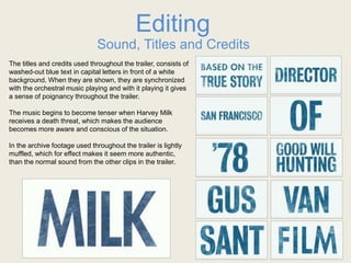 Editing
Sound, Titles and Credits
The titles and credits used throughout the trailer, consists of
washed-out blue text in capital letters in front of a white
background. When they are shown, they are synchronized
with the orchestral music playing and with it playing it gives
a sense of poignancy throughout the trailer.
The music begins to become tenser when Harvey Milk
receives a death threat, which makes the audience
becomes more aware and conscious of the situation.
In the archive footage used throughout the trailer is lightly
muffled, which for effect makes it seem more authentic,
than the normal sound from the other clips in the trailer.
 