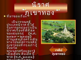 ที่มาของเรื่อง เป็นวรรณคดีประเภทนิราศ ที่ได้รับการยกย่องว่าเป็นนิราศเรื่องที่ดีที่สุดของสุนทรภู่  ( พ . ศ . ๒๓๒๙  –  ๒๓๘๙ ) ท่านแต่งเมื่อครั้งเดินทางไปนมัสการเจดีย์ ภูเขาทองที่กรุงเก่า  ( จังหวัดพระนครศรีอยุธยา )  เมื่อเดือน สิบเอ็ด ปีชวด  ( พ . ศ .  ๒๓๗๑ )  ขณะบวชเป็นพระภิกษุ เมื่ออายุราว ๔๒ ปี เจดีย์ภูเขาทอง นิราศภูเขาทอง 