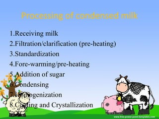 Processing of condensed milk
1.Receiving milk
2.Filtration/clarification (pre-heating)
3.Standardization
4.Fore-warming/pre-heating
5.Addition of sugar
6.Condensing
7.Homogenization
8.Cooling and Crystallization
 