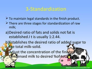 3-Standardization
 To maintain legal standards in the finish product.
 There are three stages for standardization of raw
milk;
a)Desired ratio of fats and solids not fat is
established.I t is usually 1:2.44.
b)Establishes the desired ratio of added sugar to
the total milk-solid.
c)Adjust the concentration of the finished
condensed milk to desired %of total solids.
 