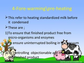 4-Fore-warmingpre-heating
This refer to heating standardized milk before
it condensed
These are ;
1)To ensure that finished product free from
micro-organisms and enzymes
2)To ensure uninterrupted boiling in the vacuum
pan
3)To controlling objectionable age-thickening in
the finished product
 