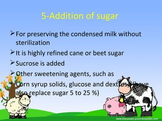 5-Addition of sugar
For preserving the condensed milk without
sterilization
It is highly refined cane or beet sugar
Sucrose is added
Other sweetening agents, such as
• Corn syrup solids, glucose and dextrose (have
also replace sugar 5 to 25 %)
 