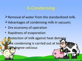 6-Condensing
Removal of water from the standardized milk.
Advantages of condensing milk in vacuum;
• Dre economy of operation
• Rapidness of evaporation
• Protection of milk against heat demage
• The condensing is carried out at temp 130 to
145 degree celcious
 