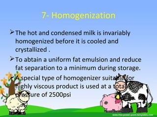 7- Homogenization
The hot and condensed milk is invariably
homogenized before it is cooled and
crystallized .
To abtain a uniform fat emulsion and reduce
fat separation to a minimum during storage.
A special type of homogenizer suitable for
highly viscous product is used at a total
pressure of 2500psi
 