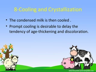 8-Cooling and Crystallization
• The condensed milk is then cooled .
• Prompt cooling is desirable to delay the
tendency of age-thickening and discoloration.
 
