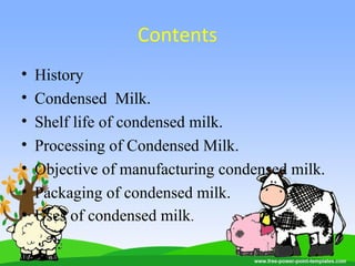 Contents
• History
• Condensed Milk.
• Shelf life of condensed milk.
• Processing of Condensed Milk.
• Objective of manufacturing condensed milk.
• Packaging of condensed milk.
• Uses of condensed milk.
 