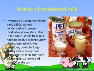 History of condensed milk
• Invented by Gail Borden in the
early 1850s, canned
condensed milk proved
invaluable as a military ration
in the 1860s. While fresh milk
had spoiled due to long supply
chains, canned milk was
nutritious, portable, long-
lasting and, crucially, safe.
Little surprise then, that sales
exploded in US towns and
cities after the war.
 