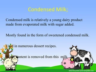 Condensed Milk;
Condensed milk is relatively a young dairy product
made from evaporated milk with sugar added.
Mostly found in the form of sweetened condensed milk.
Used in numerous dessert recipes.
Water content is removed from this milk.
 