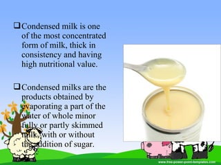 Condensed milk is one
of the most concentrated
form of milk, thick in
consistency and having
high nutritional value.
Condensed milks are the
products obtained by
evaporating a part of the
water of whole minor
fully or partly skimmed
milk, with or without
the addition of sugar.
 