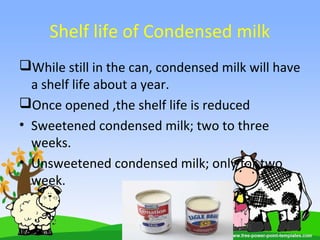 Shelf life of Condensed milk
While still in the can, condensed milk will have
a shelf life about a year.
Once opened ,the shelf life is reduced
• Sweetened condensed milk; two to three
weeks.
• Unsweetened condensed milk; only for two
week.
 