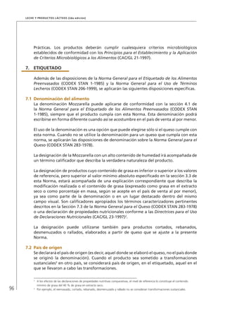 96
Leche y Productos Lácteos (2da edición)
Prácticas. Los productos deberán cumplir cualesquiera criterios microbiológicos
establecidos de conformidad con los Principios para el Establecimiento y la Aplicación
de Criterios Microbiológicos a los Alimentos (CAC/GL 21-1997).
7.	ETIQUETADO
Además de las disposiciones de la Norma General para el Etiquetado de los Alimentos
Preenvasados (CODEX STAN 1-1985) y la Norma General para el Uso de Términos
Lecheros (CODEX STAN 206-1999), se aplicarán las siguientes disposiciones específicas.
7.1	Denominación del alimento
La denominación Mozzarella puede aplicarse de conformidad con la sección 4.1 de
la Norma General para el Etiquetado de los Alimentos Preenvasados (CODEX STAN
1-1985), siempre que el producto cumpla con esta Norma. Esta denominación podrá
escribirse en forma diferente cuando así se acostumbre en el país de venta al por menor.
El uso de la denominación es una opción que puede elegirse sólo si el queso cumple con
esta norma. Cuando no se utilice la denominación para un queso que cumpla con esta
norma, se aplicarán las disposiciones de denominación sobre la Norma General para el
Queso (CODEX STAN 283-1978).
La designación de la Mozzarella con un alto contenido de humedad irá acompañada de
un término calificador que describa la verdadera naturaleza del producto.
La designación de productos cuyo contenido de grasa es inferior o superior a los valores
de referencia, pero superior al valor mínimo absoluto especificado en la sección 3.3 de
esta Norma, estará acompañada de una explicación correspondiente que describa la
modificación realizada o el contenido de grasa (expresado como grasa en el extracto
seco o como porcentaje en masa, según se acepte en el país de venta al por menor),
ya sea como parte de la denominación o en un lugar destacado dentro del mismo
campo visual. Son calificadores apropiados los términos caracterizadores pertinentes
descritos en la Sección 7.3 de la Norma General para el Queso (CODEX STAN 283-1978)
o una declaración de propiedades nutricionales conforme a las Directrices para el Uso
de Declaraciones Nutricionales (CAC/GL 23-1997)2
.
La designación puede utilizarse también para productos cortados, rebanados,
desmenuzados o rallados, elaborados a partir de queso que se ajuste a la presente
Norma.
7.2	 País de origen
Se declarará el país de origen (es decir, aquel donde se elaboró el queso, no el país donde
se originó la denominación). Cuando el producto sea sometido a transformaciones
sustanciales3
en otro país, se considerará país de origen, en el etiquetado, aquel en el
que se llevaron a cabo las transformaciones.
2	
A los efectos de las declaraciones de propiedades nutritivas comparativas, el nivel de referencia lo constituye el contenido
mínimo de grasa del 40 % de grasa en extracto seco.
3	
Por ejemplo, el reenvasado, cortado, rebanado, desmenuzado y rallado no se consideran transformaciones sustanciales.
 