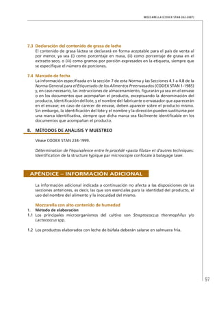 97
MOZZARELLA (CODEX STAN 262-2007)
7.3	Declaración del contenido de grasa de leche
El contenido de grasa láctea se declarará en forma aceptable para el país de venta al
por menor, ya sea (i) como porcentaje en masa, (ii) como porcentaje de grasa en el
extracto seco, o (iii) como gramos por porción expresados en la etiqueta, siempre que
se especifique el número de porciones.
7.4	Marcado de fecha
La información especificada en la sección 7 de esta Norma y las Secciones 4.1 a 4.8 de la
Norma General para el Etiquetado de los Alimentos Preenvasados (CODEX STAN 1-1985)
y, en caso necesario, las instrucciones de almacenamiento, figurarán ya sea en el envase
o en los documentos que acompañan el producto, exceptuando la denominación del
producto, identificación del lote, y el nombre del fabricante o envasador que aparecerán
en el envase; en caso de carecer de envase, deben aparecer sobre el producto mismo.
Sin embargo, la identificación del lote y el nombre y la dirección pueden sustituirse por
una marca identificativa, siempre que dicha marca sea fácilmente identificable en los
documentos que acompañan el producto.
8.	MÉTODOS DE ANÁLISIS Y MUESTREO
Véase CODEX STAN 234-1999.
Détermination de l’équivalence entre le procédé «pasta filata» et d’autres techniques:
Identification de la structure typique par microscopie confocale à balayage laser.
Apéndice – Información adicional
La información adicional indicada a continuación no afecta a las disposiciones de las
secciones anteriores, es decir, las que son esenciales para la identidad del producto, el
uso del nombre del alimento y la inocuidad del mismo.
	Mozzarella con alto contenido de humedad
1.	 Método de elaboración
1.1	 Los principales microorganismos del cultivo son Streptococcus thermophilus y/o
Lactococcus spp.
1.2	 Los productos elaborados con leche de búfala deberán salarse en salmuera fría.
 