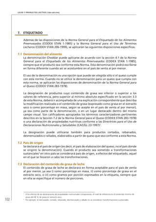 102
Leche y Productos Lácteos (2da edición)
7.	ETIQUETADO
Además de las disposiciones de la Norma General para el Etiquetado de los Alimentos
Preenvasados (CODEX STAN 1-1985) y la Norma General para el Uso de Términos
Lecheros (CODEX STAN 206-1999), se aplicarán las siguientes disposiciones específicas.
7.1	Denominación del alimento
La denominación Cheddar puede aplicarse de acuerdo con la sección 4.1 de la Norma
General para el Etiquetado de los Alimentos Preenvasados (CODEX STAN 1-1985),
siempre que el producto sea conforme esta Norma. Esta denominación podrá escribirse
en forma diferente cuando así se acostumbre en el país de venta al por menor.
El uso de la denominación es una opción que puede ser elegida sólo si el queso cumple
con esta norma. Cuando no se utilice la denominación para un queso que cumpla con
esta norma, se aplicarán las disposiciones de denominación de la Norma General para
el Queso (CODEX STAN 283-1978).
La designación de productos cuyo contenido de grasa sea inferior o superior a los
valores de referencia, pero superior al mínimo absoluto especificado en la sección 3.3
de esta Norma, deberá ir acompañada de una explicación correspondiente que describa
la modificación realizada o el contenido de grasa (expresado como grasa en el extracto
seco o como porcentaje en masa, según se acepte en el país de venta al por menor),
ya sea como parte de la denominación, o en un lugar destacado dentro del mismo
campo visual. Son calificadores apropiados los términos caracterizadores pertinentes
descritos en la Sección 7.2 de la Norma General para el Queso (CODEX STAN 283-1978)
o una declaración de propiedades nutritivas conforme a las Directrices para el Uso de
Declaraciones Nutricionales y Saludables (CAC/GL 23-1997)2
.
La designación puede utilizarse también para productos cortados, rebanados,
desmenuzados o rallados, elaborados a partir de queso que sea conforme a esta Norma.
7.2	 País de origen
Se declarará el país de origen (es decir, el país de elaboración del queso, no el país donde
se originó la denominación). Cuando el producto sea sometido a transformaciones
sustanciales3
en otro país se considerará país de origen, a efectos del etiquetado, aquel
en el que se llevaron a cabo las transformaciones.
7.3	Declaración del contenido de grasa de leche
El contenido de grasa de leche se declarará en forma aceptable para el país de venta
al por menor, ya sea i) como porcentaje en masa, ii) como porcentaje de grasa en el
extracto seco, o iii) como gramos por porción expresados en la etiqueta, siempre que
en ella se especifique el número de porciones.
2	
A los efectos de las declaraciones de propiedades nutricionales comparativas, el nivel de referencia es el contenido mínimo de
grasa del 48 % de grasa en extracto seco.
3	
Por ejemplo, el reenvasado, cortado, rebanado, desmenuzado y rallado no se consideran transformaciones sustanciales.
 