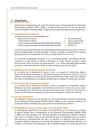 4
Leche y Productos Lácteos (2da edición)
7.	ETIQUETADO
Además de las disposiciones de la Norma General para el Etiquetado de los Alimentos
Preenvasados (CODEX STAN 1-1985) y la Norma General para el Uso de Términos
Lecheros (CODEX STAN 206-1999), se aplicarán las siguientes disposiciones específicas.
7.1	Denominación del alimento
La denominación del alimento deberá ser:
Nata (crema) en polvo De conformidad
con la composición
especificada en la
sección 3.2
Leche entera en polvo
Leche en polvo parcialmente desnatada (descremada)
Leche en polvo parcialmente desnatada (descremada)
La leche en polvo parcialmente desnatada (descremada) podrá denominarse “leche en
polvo semidesnatada (semidescremada)” siempre y cuando el contenido de materia
grasa de la leche no exceda del 16 % m/m y no sea inferior al 14 % m/m.
Si lo permite la legislación nacional, o si el consumidor puede identificarlo de otra
manera en el país donde se vende el producto, la “leche entera en polvo” podrá
denominarse “leche en polvo con toda la grasa”, y la “leche desnatada (descremada)
en polvo” podrá denominarse “leche en polvo de bajo contenido de grasa”.
7.2	Declaración del contenido de grasa de la leche
Si la omisión de la declaración inducirá a error o a engaño al consumidor, deberá
declararse en forma aceptable el contenido de grasa de la leche en el país en que se
vende al consumidor final, bien sea (i) como porcentaje por masa, o bien (ii) en gramos
por ración cuantificada en la etiqueta, siempre que se indique el número de raciones.
7.3	Declaración del contenido de proteínas
Si la omisión de la declaración inducirá a error o a engaño al consumidor, deberá
declararse en forma aceptable el contenido de proteínas en el país en que se vende
al consumidor final, bien sea (i) como porcentaje por masa, o bien (ii) en gramos por
ración cuantificada en la etiqueta, siempre que se indique el número de raciones.
7.4	 Lista de ingredientes
No obstante lo dispuesto en la sección 4.2.1 de la Norma General para el Etiquetado
de los Alimentos Preenvasados (CODEX STAN 1-1985), no será necesario declarar los
productos lácteos utilizados solo para ajustar el contenido de proteínas.
7.5	Etiquetado de envases no destinados a la venta al por menor
La información requerida en la sección 7 de esta Norma y las secciones 4.1 a 4.8 de
la Norma General para el Etiquetado de los Alimentos Preenvasados (CODEX STAN
1-1985) y, en caso necesario, las instrucciones para la conservación, deberán indicarse
bien sea en el envase o bien en los documentos que lo acompañan, pero el nombre
del producto, la identificación del lote y el nombre y la dirección del fabricante o
envasador deberán aparecer en el envase. No obstante, la identificación del lote y el
nombre y la dirección del fabricante o del envasador podrán ser sustituidos por una
 
