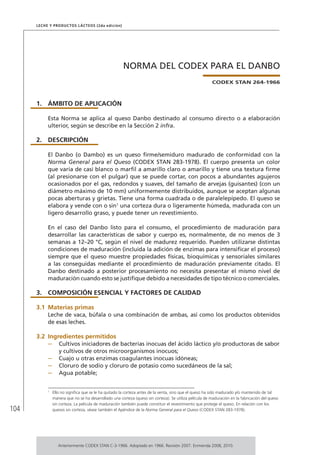 104
Leche y Productos Lácteos (2da edición)
NORMA DEL CODEX PARA EL DANBO
CODEX STAN 264-1966
1.	ÁMBITO DE APLICACIÓN
Esta Norma se aplica al queso Danbo destinado al consumo directo o a elaboración
ulterior, según se describe en la Sección 2 infra.
2.	DESCRIPCIÓN
El Danbo (o Dambo) es un queso firme/semiduro madurado de conformidad con la
Norma General para el Queso (CODEX STAN 283-1978). El cuerpo presenta un color
que varía de casi blanco o marfil a amarillo claro o amarillo y tiene una textura firme
(al presionarse con el pulgar) que se puede cortar, con pocos a abundantes agujeros
ocasionados por el gas, redondos y suaves, del tamaño de arvejas (guisantes) (con un
diámetro máximo de 10 mm) uniformemente distribuidos, aunque se aceptan algunas
pocas aberturas y grietas. Tiene una forma cuadrada o de paralelepípedo. El queso se
elabora y vende con o sin1
una corteza dura o ligeramente húmeda, madurada con un
ligero desarrollo graso, y puede tener un revestimiento.
En el caso del Danbo listo para el consumo, el procedimiento de maduración para
desarrollar las características de sabor y cuerpo es, normalmente, de no menos de 3
semanas a 12–20 °C, según el nivel de madurez requerido. Pueden utilizarse distintas
condiciones de maduración (incluida la adición de enzimas para intensificar el proceso)
siempre que el queso muestre propiedades físicas, bioquímicas y sensoriales similares
a las conseguidas mediante el procedimiento de maduración previamente citado. El
Danbo destinado a posterior procesamiento no necesita presentar el mismo nivel de
maduración cuando esto se justifique debido a necesidades de tipo técnico o comerciales.
3.	 COMPOSICIÓN ESENCIAL Y FACTORES DE CALIDAD
3.1	Materias primas
Leche de vaca, búfala o una combinación de ambas, así como los productos obtenidos
de esas leches.
3.2	Ingredientes permitidos
–	 Cultivos iniciadores de bacterias inocuas del ácido láctico y/o productoras de sabor
y cultivos de otros microorganismos inocuos;
–	 Cuajo u otras enzimas coagulantes inocuas idóneas;
–	 Cloruro de sodio y cloruro de potasio como sucedáneos de la sal;
–	 Agua potable;
1	
Ello no significa que se le ha quitado la corteza antes de la venta, sino que el queso ha sido madurado y/o mantenido de tal
manera que no se ha desarrollado una corteza (queso sin corteza). Se utiliza película de maduración en la fabricación del queso
sin corteza. La película de maduración también puede constituir el revestimiento que protege el queso. En relación con los
quesos sin corteza, véase también el Apéndice de la Norma General para el Queso (CODEX STAN 283-1978).
Anteriormente CODEX STAN C-3-1966. Adoptado en 1966. Revisión 2007. Enmienda 2008, 2010.
 