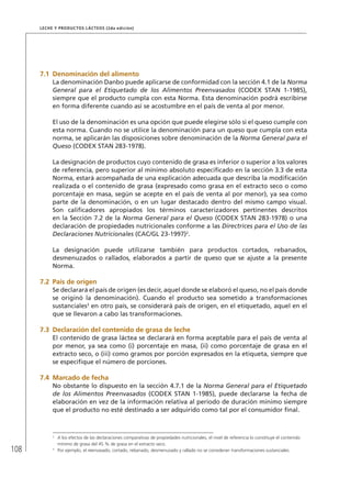 108
Leche y Productos Lácteos (2da edición)
7.1	Denominación del alimento
La denominación Danbo puede aplicarse de conformidad con la sección 4.1 de la Norma
General para el Etiquetado de los Alimentos Preenvasados (CODEX STAN 1-1985),
siempre que el producto cumpla con esta Norma. Esta denominación podrá escribirse
en forma diferente cuando así se acostumbre en el país de venta al por menor.
El uso de la denominación es una opción que puede elegirse sólo si el queso cumple con
esta norma. Cuando no se utilice la denominación para un queso que cumpla con esta
norma, se aplicarán las disposiciones sobre denominación de la Norma General para el
Queso (CODEX STAN 283-1978).
La designación de productos cuyo contenido de grasa es inferior o superior a los valores
de referencia, pero superior al mínimo absoluto especificado en la sección 3.3 de esta
Norma, estará acompañada de una explicación adecuada que describa la modificación
realizada o el contenido de grasa (expresado como grasa en el extracto seco o como
porcentaje en masa, según se acepte en el país de venta al por menor), ya sea como
parte de la denominación, o en un lugar destacado dentro del mismo campo visual.
Son calificadores apropiados los términos caracterizadores pertinentes descritos
en la Sección 7.2 de la Norma General para el Queso (CODEX STAN 283-1978) o una
declaración de propiedades nutricionales conforme a las Directrices para el Uso de las
Declaraciones Nutricionales (CAC/GL 23-1997)2
.
La designación puede utilizarse también para productos cortados, rebanados,
desmenuzados o rallados, elaborados a partir de queso que se ajuste a la presente
Norma.
7.2	 País de origen
Se declarará el país de origen (es decir, aquel donde se elaboró el queso, no el país donde
se originó la denominación). Cuando el producto sea sometido a transformaciones
sustanciales3
en otro país, se considerará país de origen, en el etiquetado, aquel en el
que se llevaron a cabo las transformaciones.
7.3	Declaración del contenido de grasa de leche
El contenido de grasa láctea se declarará en forma aceptable para el país de venta al
por menor, ya sea como (i) porcentaje en masa, (ii) como porcentaje de grasa en el
extracto seco, o (iii) como gramos por porción expresados en la etiqueta, siempre que
se especifique el número de porciones.
7.4	Marcado de fecha
No obstante lo dispuesto en la sección 4.7.1 de la Norma General para el Etiquetado
de los Alimentos Preenvasados (CODEX STAN 1-1985), puede declararse la fecha de
elaboración en vez de la información relativa al período de duración mínimo siempre
que el producto no esté destinado a ser adquirido como tal por el consumidor final.
2	
A los efectos de las declaraciones comparativas de propiedades nutricionales, el nivel de referencia lo constituye el contenido
mínimo de grasa del 45 % de grasa en el extracto seco.
3	
Por ejemplo, el reenvasado, cortado, rebanado, desmenuzado y rallado no se consideran transformaciones sustanciales.
 