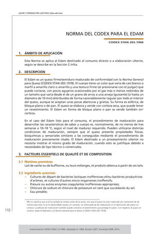 110
Leche y Productos Lácteos (2da edición)
NORMA DEL CODEX PARA EL EDAM
CODEX STAN 265-1966
1.	ÁMBITO DE APLICACIÓN
Esta Norma se aplica al Edam destinado al consumo directo o a elaboración ulterior,
según se describe en la Sección 2 infra.
2.	DESCRIPCIÓN
El Edam es un queso firme/semiduro madurado de conformidad con la Norma General
para Queso (CODEX STAN 283-1978). El cuerpo tiene un color que varía de casi blanco o
marfil a amarillo claro o amarillo y una textura firme (al presionarse con el pulgar) que
puede cortarse, con pocos agujeros ocasionados por el gas más o menos redondos de
un tamaño que varía desde el de un grano de arroz a una arveja (guisante) (o hasta un
diámetro de 10 mm) distribuidos de forma razonablemente regular por todo el interior
del queso, aunque se aceptan unas pocas aberturas y grietas. Su forma es esférica, de
bloque plano o de pan. El queso se elabora y vende con corteza seca, que puede tener
un revestimiento. El Edam en forma de bloque plano o pan se vende también sin1
corteza.
En el caso del Edam listo para el consumo, el procedimiento de maduración para
desarrollar las características de sabor y cuerpo es, normalmente, de no menos de tres
semanas a 10–18 °C, según el nivel de madurez requerido. Pueden utilizarse distintas
condiciones de maduración, siempre que el queso presente propiedades físicas,
bioquímicas y sensoriales similares a las conseguidas mediante el procedimiento de
maduración previamente citado. El Edam destinado a un procesamiento ulterior no
necesita mostrar el mismo grado de maduración, cuando esto se justifique debido a
necesidades de tipo técnico o comerciales.
3.	 FACTEURS ESSENTIELS DE QUALITÉ ET DE COMPOSITION
3.1	Matières premières
Lait de vache ou de bufflonne, ou leurs mélanges, et produits obtenus à partir de ces laits.
3.2	Ingrédients autorisés
–	 Cultures de départ de bactéries lactiques inoffensives et/ou bactéries productrices
d’arômes, et cultures d’autres micro–organismes inoffensifs;
–	 Présure ou autres enzymes coagulantes inoffensives appropriées;
–	 Chlorure de sodium et chlorure de potassium en tant que succédanés du sel;
–	 Eau potable;
1	
Ello no significa que se le ha quitado la corteza antes de la venta, sino que el queso ha sido madurado y/o mantenido de tal
manera que ésta no se ha desarrollado (queso sin corteza). Se utiliza película de maduración en la fabricación del queso sin
corteza. La película de maduración también puede constituir el revestimiento que protege el queso. Con respecto al queso sin
corteza, véase el Apéndice a la Norma General para el Queso (CODEX STAN 283-1978).
Anteriormente CODEX STAN C-4-1966. Adoptado en 1966. Revisión 2007. Enmienda 2008, 2010.
 
