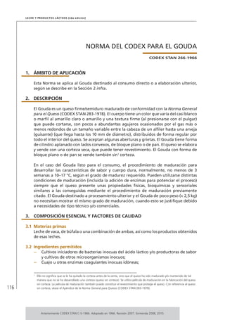 116
Leche y Productos Lácteos (2da edición)
NORMA DEL CODEX PARA EL GOUDA
CODEX STAN 266-1966
1.	ÁMBITO DE APLICACIÓN
Esta Norma se aplica al Gouda destinado al consumo directo o a elaboración ulterior,
según se describe en la Sección 2 infra.
2.	DESCRIPCIÓN
El Gouda es un queso firme/semiduro madurado de conformidad con la Norma General
para el Queso (CODEX STAN 283-1978). El cuerpo tiene un color que varía del casi blanco
o marfil al amarillo claro o amarillo y una textura firme (al presionarse con el pulgar)
que puede cortarse, con pocos a abundantes agujeros ocasionados por el gas más o
menos redondos de un tamaño variable entre la cabeza de un alfiler hasta una arveja
(guisante) (que llega hasta los 10 mm de diámetro), distribuidos de forma regular por
todo el interior del queso. Se aceptan algunas aberturas y grietas. El Gouda tiene forma
de cilindro aplanado con lados convexos, de bloque plano o de pan. El queso se elabora
y vende con una corteza seca, que puede tener revestimiento. El Gouda con forma de
bloque plano o de pan se vende también sin1
corteza.
En el caso del Gouda listo para el consumo, el procedimiento de maduración para
desarrollar las características de sabor y cuerpo dura, normalmente, no menos de 3
semanas a 10–17 °C, según el grado de madurez requerido. Pueden utilizarse distintas
condiciones de maduración (incluida la adición de enzimas para potenciar el proceso)
siempre que el queso presente unas propiedades físicas, bioquímicas y sensoriales
similares a las conseguidas mediante el procedimiento de maduración previamente
citado. El Gouda destinado a procesamiento ulterior y el Gouda de poco peso (< 2,5 kg)
no necesitan mostrar el mismo grado de maduración, cuando esto se justifique debido
a necesidades de tipo técnico y/o comerciales.
3.	 COMPOSICIÓN ESENCIAL Y FACTORES DE CALIDAD
3.1	Materias primas
Leche de vaca, de búfala o una combinación de ambas, así como los productos obtenidos
de esas leches.
3.2	Ingredientes permitidos
–	 Cultivos iniciadores de bacterias inocuas del ácido láctico y/o productoras de sabor
y cultivos de otros microorganismos inocuos;
–	 Cuajo u otras enzimas coagulantes inocuas idóneas;
1	
Ello no significa que se le ha quitado la corteza antes de la venta, sino que el queso ha sido madurado y/o mantenido de tal
manera que no se ha desarrollado una corteza (queso sin corteza). Se utiliza película de maduración en la fabricación del queso
sin corteza. La película de maduración también puede constituir el revestimiento que protege el queso. Con referencia al queso
sin corteza, véase el Apéndice de la Norma General para Quesos (CODEX STAN 283-1978).
Anteriormente CODEX STAN C-5-1966. Adoptado en 1966. Revisión 2007. Enmienda 2008, 2010.
 