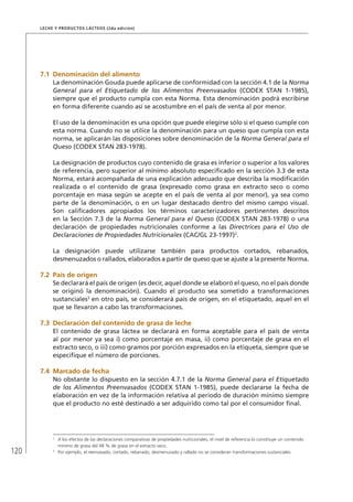 120
Leche y Productos Lácteos (2da edición)
7.1	Denominación del alimento
La denominación Gouda puede aplicarse de conformidad con la sección 4.1 de la Norma
General para el Etiquetado de los Alimentos Preenvasados (CODEX STAN 1-1985),
siempre que el producto cumpla con esta Norma. Esta denominación podrá escribirse
en forma diferente cuando así se acostumbre en el país de venta al por menor.
El uso de la denominación es una opción que puede elegirse sólo si el queso cumple con
esta norma. Cuando no se utilice la denominación para un queso que cumpla con esta
norma, se aplicarán las disposiciones sobre denominación de la Norma General para el
Queso (CODEX STAN 283-1978).
La designación de productos cuyo contenido de grasa es inferior o superior a los valores
de referencia, pero superior al mínimo absoluto especificado en la sección 3.3 de esta
Norma, estará acompañada de una explicación adecuado que describa la modificación
realizada o el contenido de grasa (expresado como grasa en extracto seco o como
porcentaje en masa según se acepte en el país de venta al por menor), ya sea como
parte de la denominación, o en un lugar destacado dentro del mismo campo visual.
Son calificadores apropiados los términos caracterizadores pertinentes descritos
en la Sección 7.3 de la Norma General para el Queso (CODEX STAN 283-1978) o una
declaración de propiedades nutricionales conforme a las Directrices para el Uso de
Declaraciones de Propiedades Nutricionales (CAC/GL 23-1997)2
.
La designación puede utilizarse también para productos cortados, rebanados,
desmenuzados o rallados, elaborados a partir de queso que se ajuste a la presente Norma.
7.2	 País de origen
Se declarará el país de origen (es decir, aquel donde se elaboró el queso, no el país donde
se originó la denominación). Cuando el producto sea sometido a transformaciones
sustanciales3
en otro país, se considerará país de origen, en el etiquetado, aquel en el
que se llevaron a cabo las transformaciones.
7.3	Declaración del contenido de grasa de leche
El contenido de grasa láctea se declarará en forma aceptable para el país de venta
al por menor ya sea i) como porcentaje en masa, ii) como porcentaje de grasa en el
extracto seco, o iii) como gramos por porción expresados en la etiqueta, siempre que se
especifique el número de porciones.
7.4	Marcado de fecha
No obstante lo dispuesto en la sección 4.7.1 de la Norma General para el Etiquetado
de los Alimentos Preenvasados (CODEX STAN 1-1985), puede declararse la fecha de
elaboración en vez de la información relativa al período de duración mínimo siempre
que el producto no esté destinado a ser adquirido como tal por el consumidor final.
2	
A los efectos de las declaraciones comparativas de propiedades nutricionales, el nivel de referencia lo constituye un contenido
mínimo de grasa del 48 % de grasa en el extracto seco.
3	
Por ejemplo, el reenvasado, cortado, rebanado, desmenuzado y rallado no se consideran transformaciones sustanciales.
 