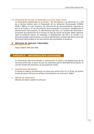 121
GOUDA (CODEX STAN 266-1966)
7.5	Etiquetado de envases no destinados a la venta al por menor
La información especificada en la sección 7 de esta Norma y las Secciones 4.1 a 4.8
de la Norma General para el Etiquetado de los Alimentos Preenvasados (CODEX
STAN 1-1985) y, en caso necesario, las instrucciones de almacenamiento, figurarán ya
sea en el envase o en los documentos que acompañan el producto, exceptuando la
denominación del producto, la identificación del lote, y el nombre del fabricante o
envasador que aparecerán en el envase; en caso de carecer de envase, deben aparecer
sobre el producto mismo. Sin embargo, la identificación del lote y el nombre y la
dirección pueden sustituirse por una marca identificativa, siempre que dicha marca sea
fácilmente identificable en los documentos que acompañan el producto.
8.	MÉTODOS DE ANÁLISIS Y MUESTREO
Véase CODEX STAN 234-1999.
Apéndice – Información adicional
La información adicional indicada a continuación no afecta a las disposiciones de las
secciones anteriores, es decir, las que son esenciales para la identidad del producto, el
uso del nombre del alimento y la inocuidad del mismo.
1.	 Características del aspecto
El Gouda se elabora normalmente con pesos que oscilan entre 2,5 a 30 kg. Los quesos
Gouda de pesos inferiores se califican normalmente con el término “Baby”.
2.	Método de elaboración
Método de salado: salado en salmuera.
 