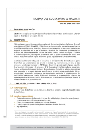 122
NORMA DEL CODEX PARA EL HAVARTI
CODEX STAN 267-1966
1.	ÁMBITO DE APLICACIÓN
Esta Norma se aplica al Havarti destinado al consumo directo o a elaboración ulterior
según se describe en la Sección 2 infra.
2.	DESCRIPCIÓN
El Havarti es un queso firme/semiduro madurado de conformidad con la Norma General
para el Queso (CODEX STAN 283-1978). El cuerpo tiene un color que varía de casi blanco
o marfil a amarillo claro o amarillo y una textura que permite el corte, con abundantes
agujeros ocasionados por el gas irregulares y ásperos, del tamaño de grandes granos
de arroz (de aproximadamente 1–2 mm de ancho y hasta 10 mm de largo). La forma
es cilíndrica aplanada, rectangular o como un pan. El queso se vende con o sin1
una
corteza madurada con un ligero desarrollo graso, y puede tener un revestimiento.
En el caso del Havarti listo para el consumo, el procedimiento de maduración para
desarrollar las características de aroma y cuerpo es, normalmente, de una a dos
semanas a una temperatura de 14–18 °C (para desarrollo graso), según el peso, seguido
de un período mínimo de 1–3 semanas a 8-12 ºC, según el nivel de madurez requerido.
Pueden utilizarse distintas condiciones de maduración (incluida la adición de enzimas
para potenciar el proceso) siempre que el queso presente unas propiedades físicas,
bioquímicas y sensoriales similares a las conseguidas mediante el procedimiento de
maduración previamente citado. El Havarti destinado a procesamiento ulterior no
necesita presentar el mismo grado de maduración, cuando esto se justifique debido a
necesidades técnicas y/o comerciales.
3.	 COMPOSICIÓN ESENCIAL Y FACTORES DE CALIDAD
3.1	Materias primas
Leche de vaca, de búfala o una combinación de ambas, así como los productos obtenidos
de esas leches.
3.2	Ingredientes permitidos
–	 Cultivos iniciadores de bacterias inocuas del ácido láctico y/o productoras de sabor
y cultivos de otros microorganismos inocuos;
–	 Cuajo u otras enzimas coagulantes inocuas idóneas;
–	 Cloruro de sodio y cloruro de potasio como sucedáneo de la sal;
–	 Agua potable;
1	
Ello no significa que se le ha quitado la corteza antes de la venta, sino que el queso ha sido madurado y/o mantenido de tal
manera que no se ha desarrollado una corteza (queso sin corteza). Se utiliza película de maduración en la fabricación del queso
sin corteza. La película de maduración también puede constituir el revestimiento que protege el queso. En relación con los
quesos sin corteza, ver además el Apéndice de la Norma General para el Queso (CODEX STAN 283-1978).
Anteriormente CODEX STAN C-6-1966. Adoptado en 1966. Revisión 2007. Enmienda 2008, 2010.
 