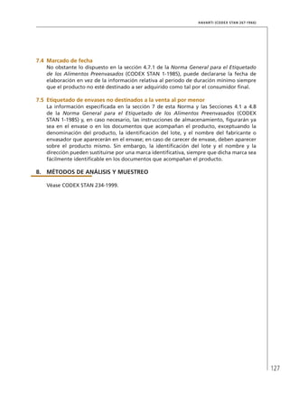 127
HAVARTI (CODEX STAN 267-1966)
7.4	Marcado de fecha
No obstante lo dispuesto en la sección 4.7.1 de la Norma General para el Etiquetado
de los Alimentos Preenvasados (CODEX STAN 1-1985), puede declararse la fecha de
elaboración en vez de la información relativa al período de duración mínimo siempre
que el producto no esté destinado a ser adquirido como tal por el consumidor final.
7.5	Etiquetado de envases no destinados a la venta al por menor
La información especificada en la sección 7 de esta Norma y las Secciones 4.1 a 4.8
de la Norma General para el Etiquetado de los Alimentos Preenvasados (CODEX
STAN 1-1985) y, en caso necesario, las instrucciones de almacenamiento, figurarán ya
sea en el envase o en los documentos que acompañan el producto, exceptuando la
denominación del producto, la identificación del lote, y el nombre del fabricante o
envasador que aparecerán en el envase; en caso de carecer de envase, deben aparecer
sobre el producto mismo. Sin embargo, la identificación del lote y el nombre y la
dirección pueden sustituirse por una marca identificativa, siempre que dicha marca sea
fácilmente identificable en los documentos que acompañan el producto.
8.	MÉTODOS DE ANÁLISIS Y MUESTREO
Véase CODEX STAN 234-1999.
 