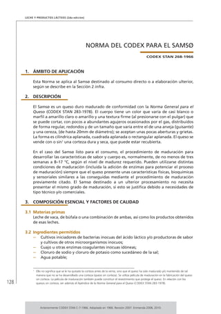 128
Leche y Productos Lácteos (2da edición)
NORMA DEL CODEX PARA EL SAMSØ
CODEX STAN 268-1966
1.	ÁMBITO DE APLICACIÓN
Esta Norma se aplica al Samsø destinado al consumo directo o a elaboración ulterior,
según se describe en la Sección 2 infra.
2.	DESCRIPCIÓN
El Samsø es un queso duro madurado de conformidad con la Norma General para el
Queso (CODEX STAN 283-1978). El cuerpo tiene un color que varía de casi blanco o
marfil a amarillo claro o amarillo y una textura firme (al presionarse con el pulgar) que
se puede cortar, con pocos a abundantes agujeros ocasionados por el gas, distribuidos
de forma regular, redondos y de un tamaño que varía entre el de una arveja (guisante)
y una cereza, (de hasta 20mm de diámetro); se aceptan unas pocas aberturas y grietas.
La forma es cilíndrica aplanada, cuadrada aplanada o rectangular aplanada. El queso se
vende con o sin1
una corteza dura y seca, que puede estar recubierta.
En el caso del Samsø listo para el consumo, el procedimiento de maduración para
desarrollar las características de sabor y cuerpo es, normalmente, de no menos de tres
semanas a 8–17 °C, según el nivel de madurez requerido. Pueden utilizarse distintas
condiciones de maduración (incluida la adición de enzimas para potenciar el proceso
de maduración) siempre que el queso presente unas características físicas, bioquímicas
y sensoriales similares a las conseguidas mediante el procedimiento de maduración
previamente citado. El Samsø destinado a un ulterior procesamiento no necesita
presentar el mismo grado de maduración, si esto se justifica debido a necesidades de
tipo técnico y/o comerciales.
3.	 COMPOSICIÓN ESENCIAL Y FACTORES DE CALIDAD
3.1	Materias primas
Leche de vaca, de búfala o una combinación de ambas, así como los productos obtenidos
de esas leches.
3.2	Ingredientes permitidos
–	 Cultivos iniciadores de bacterias inocuas del ácido láctico y/o productoras de sabor
y cultivos de otros microorganismos inocuos;
–	 Cuajo u otras enzimas coagulantes inocuas idóneas;
–	 Cloruro de sodio y cloruro de potasio como sucedáneo de la sal;
–	 Agua potable;
1	
Ello no significa que se le ha quitado la corteza antes de la venta, sino que el queso ha sido madurado y/o mantenido de tal
manera que no se ha desarrollado una corteza (queso sin corteza). Se utiliza película de maduración en la fabricación del queso
sin corteza. La película de maduración también puede constituir el revestimiento que protege el queso. En relación con los
quesos sin corteza, ver además el Apéndice de la Norma General para el Queso (CODEX STAN 283-1978).
Anteriormente CODEX STAN C-7-1966. Adoptado en 1966. Revisión 2007. Enmienda 2008, 2010.
 