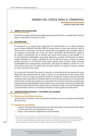 134
Leche y Productos Lácteos (2da edición)
NORMA DEL CODEX PARA EL EMMENTAL
CODEX STAN 269-1967
1.	ÁMBITO DE APLICACIÓN
Esta Norma se aplica al Emmental destinado al consumo directo o a elaboración ulterior,
según se describe en la Sección 2 infra.
2.	DESCRIPCIÓN
El Emmental es un queso duro madurado de conformidad con la Norma General
para el Queso (CODEX STAN 283-1978). El cuerpo tiene un color que varía de marfil a
amarillo claro o amarillo y una textura elástica pero no pegajosa que se puede rebanar,
con agujeros ocasionados por el gas, de mate a brillantes, de distribución regular y
de escasos a abundantes, de un tamaño que oscila entre cereza y nuez (desde 1 a 5
cm de diámetro) aceptándose unas pocas aberturas y grietas. El Emmental se fabrica
tradicionalmente en ruedas y bloques de más de 40 kg de peso, aunque los países
pueden permitir en su territorio otros pesos siempre que el queso tenga similares
propiedades físicas, bioquímicas y sensoriales. Este queso se elabora y vende con o sin1
una corteza dura y seca. El sabor típico es suave, dulce y con gusto a nueces, y puede
ser más o menos pronunciado.
En el caso del Emmental listo para el consumo, el procedimiento de maduración para
desarrollar las características de sabor y cuerpo es normalmente de dos meses como
mínimo a 10–25 °C, según el grado de madurez requerido. Pueden utilizarse distintas
condiciones de maduración (incluida la adición de enzimas para potenciar el proceso de
maduración) siempre que transcurra un período mínimo de seis semanas y siempre que
el queso presente propiedades físicas, bioquímicas y sensoriales similares a las obtenidas
mediante el procedimiento de maduración previamente citado. El Emmental destinado
a procesamiento ulterior no necesita presentar el mismo grado de maduración.
3.	 COMPOSICIÓN ESENCIAL Y FACTORES DE CALIDAD
3.1	Materias primas Materias primas
Leche de vaca, de búfala o una combinación de ambas, así como los productos obtenidos
de esas leches.
3.2	Ingredientes permitidos
–	 Cultivos iniciadores de bacterias inocuas del ácido láctico y/o productoras de sabor
y cultivos de otros microorganismos inocuos;
–	 Cuajo u otras enzimas coagulantes inocuas idóneas;
1	
Ello no significa que se le ha quitado la corteza antes de la venta, sino que el queso ha sido madurado y/o mantenido de tal
manera que no se ha desarrollado una corteza (queso sin corteza). Se utiliza película de maduración en la fabricación del queso
sin corteza. La película de maduración también puede constituir el revestimiento que protege el queso. En relación con los
quesos sin corteza, ver además el Apéndice de la Norma General para el Queso (CODEX STAN 283-1978).
Anteriormente CODEX STAN C-9-1967 “Norma para el Emmentaler”.
Adoptado en 1967. Revisión 2007. Enmienda 2008, 2010.
 