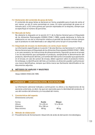 139
EMMENTAL (CODEX STAN 269-1967)
7.3	Declaración del contenido de grasa de leche
El contenido de grasa láctea se declarará en forma aceptable para el país de venta al
por menor, ya sea (i) como porcentaje en masa, (ii) como porcentaje de grasa en el
extracto seco, o (iii) como gramos por porción expresados en la etiqueta, siempre que
se especifique el número de porciones.
7.4	Marcado de fecha
No obstante lo dispuesto en la sección 4.7.1 de la Norma General para el Etiquetado
de los Alimentos Preenvasados (CODEX STAN 1-1985), puede declararse la fecha de
elaboración en vez de la información relativa al período de duración mínimo siempre
que el producto no esté destinado a ser adquirido como tal por el consumidor final.
7.5	Etiquetado de envases no destinados a la venta al por menor
La información especificada en la sección 7 de esta Norma y las Secciones 4.1 a 4.8 de la
Norma General para el Etiquetado de los Alimentos Preenvasados (CODEX STAN 1-1985)
y, en caso necesario, las instrucciones de almacenamiento, figurarán ya sea en el envase
o en los documentos que acompañan el producto, exceptuando la denominación del
producto, identificación del lote, y el nombre del fabricante o envasador que aparecerán
en el envase; en caso de carecer de envase, deben aparecer sobre el producto mismo.
Sin embargo, la identificación del lote y el nombre y la dirección pueden sustituirse por
una marca identificativa, siempre que dicha marca sea fácilmente identificable en los
documentos adjuntos.
8.	MÉTODOS DE ANÁLISIS Y MUESTREO
Véase CODEX STAN 234-1999.
Apéndice – Información adicional
La información adicional indicada a continuación no afecta a las disposiciones de las
secciones anteriores, es decir, las que son esenciales para la identidad del producto, el
uso del nombre del alimento y la inocuidad del mismo.
1.	 Características del aspecto
Dimensiones comunes:
Forma:	 Rueda	 Bloque
Altura:	 12 a 30 cm	 12 a 30 cm
Diámetro:	 70 a 100 cm	 –
Peso mínimo:	 60 kg	 40 kg
2.	Método de elaboración
2.1	 Procedimiento de fermentación: Desarrollo de ácido de derivación microbiológica.
 