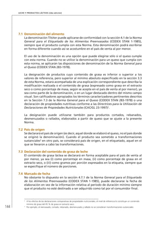 144
Leche y Productos Lácteos (2da edición)
7.1	Denominación del alimento
La denominación Tilsiter puede aplicarse de conformidad con la sección 4.1 de la Norma
General para el Etiquetado de los Alimentos Preenvasados (CODEX STAN 1-1985),
siempre que el producto cumpla con esta Norma. Esta denominación podrá escribirse
en forma diferente cuando así se acostumbre en el país de venta al por menor.
El uso de la denominación es una opción que puede elegirse sólo si el queso cumple
con esta norma. Cuando no se utilice la denominación para un queso que cumpla con
esta norma, se aplicarán las disposiciones de denominación de la Norma General para
el Queso (CODEX STAN 283-1978).
La designación de productos cuyo contenido de grasa es inferior o superior a los
valores de referencia, pero superior al mínimo absoluto especificado en la sección 3.3
de esta Norma, estará acompañada de una explicación correspondiente que describa la
modificación realizada o el contenido de grasa (expresado como grasa en el extracto
seco o como porcentaje de masa, según se acepte en el país de venta al por menor), ya
sea como parte de la denominación, o en un lugar destacado dentro del mismo campo
visual. Son calificadores apropiados los términos caracterizadores pertinentes descritos
en la Sección 7.3 de la Norma General para el Queso (CODEX STAN 283-1978) o una
declaración de propiedades nutritivas conforme a las Directrices para la Utilización de
Declaraciones de Propiedades Nutricionales (CAC/GL 23-1997)2
.
La designación puede utilizarse también para productos cortados, rebanados,
desmenuzados o rallados, elaborados a partir de queso que se ajuste a la presente
Norma.
7.2	 País de origen
Se declarará el país de origen (es decir, aquel donde se elaboró el queso, no el país donde
se originó la denominación). Cuando el producto sea sometido a transformaciones
sustanciales3
en otro país, se considerará país de origen, en el etiquetado, aquel en el
que se llevaron a cabo las transformaciones.
7.3	Declaración del contenido de grasa de leche
El contenido de grasa láctea se declarará en forma aceptable para el país de venta al
por menor, ya sea (i) como porcentaje en masa, (ii) como porcentaje de grasa en el
extracto seco, o (iii) como gramos por porción expresados en la etiqueta, siempre que
se especifique el número de porciones.
7.4	Marcado de fecha
No obstante lo dispuesto en la sección 4.7.1 de la Norma General para el Etiquetado
de los Alimentos Preenvasados (CODEX STAN 1-1985), puede declararse la fecha de
elaboración en vez de la información relativa al período de duración mínimo siempre
que el producto no esté destinado a ser adquirido como tal por el consumidor final.
2	
A los efectos de las declaraciones comparativas de propiedades nutricionales, el nivel de referencia lo constituye un contenido
mínimo de grasa del 45 % de grasa en extracto seco.
3	
Por ejemplo, el reenvasado, cortado, rebanado, desmenuzado y rallado no se consideran transformaciones sustanciales.
 