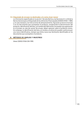 145
TILSITER (CODEX STAN 270-1968)
7.5	Etiquetado de envases no destinados a la venta al por menor
La información especificada en la sección 7 de esta Norma y las Secciones 4.1 a 4.8 de la
Norma General para el Etiquetado de los Alimentos Preenvasados (CODEX STAN 1-1985)
y, en caso necesario, las instrucciones de almacenamiento, figurarán ya sea en el envase
o en los documentos que acompañan el producto, exceptuando la denominación del
producto, identificación del lote, y el nombre del fabricante o envasador que aparecerán
en el envase; en caso de carecer de envase, deben aparecer sobre el producto mismo.
Sin embargo, la identificación del lote y el nombre y la dirección pueden sustituirse por
una marca identificativa, siempre que dicha marca sea fácilmente identificable en los
documentos que acompañan el producto.
8.	MÉTODOS DE ANÁLISIS Y MUESTREO
Véase CODEX STAN 234-1999.
 