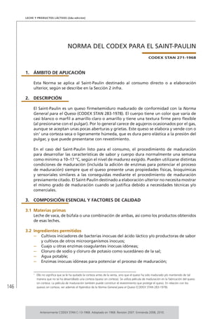 146
Leche y Productos Lácteos (2da edición)
NORMA DEL CODEX PARA EL SAINT-PAULIN
CODEX STAN 271-1968
1.	ÁMBITO DE APLICACIÓN
Esta Norma se aplica al Saint-Paulin destinado al consumo directo o a elaboración
ulterior, según se describe en la Sección 2 infra.
2.	DESCRIPCIÓN
El Saint-Paulin es un queso firme/semiduro madurado de conformidad con la Norma
General para el Queso (CODEX STAN 283-1978). El cuerpo tiene un color que varía de
casi blanco o marfil a amarillo claro o amarillo y tiene una textura firme pero flexible
(al presionarse con el pulgar). Por lo general carece de agujeros ocasionados por el gas,
aunque se aceptan unas pocas aberturas y grietas. Este queso se elabora y vende con o
sin1
una corteza seca o ligeramente húmeda, que es dura pero elástica a la presión del
pulgar, y que puede presentarse con revestimiento.
En el caso del Saint-Paulin listo para el consumo, el procedimiento de maduración
para desarrollar las características de sabor y cuerpo dura normalmente una semana
como mínimo a 10–17 °C, según el nivel de madurez exigido. Pueden utilizarse distintas
condiciones de maduración (incluida la adición de enzimas para potenciar el proceso
de maduración) siempre que el queso presente unas propiedades físicas, bioquímicas
y sensoriales similares a las conseguidas mediante el procedimiento de maduración
previamente citado. El Saint-Paulin destinado a elaboración ulterior no necesita mostrar
el mismo grado de maduración cuando se justifica debido a necesidades técnicas y/o
comerciales.
3.	 COMPOSICIÓN ESENCIAL Y FACTORES DE CALIDAD
3.1	Materias primas
Leche de vaca, de búfala o una combinación de ambas, así como los productos obtenidos
de esas leches.
3.2	Ingredientes permitidos
–	 Cultivos iniciadores de bacterias inocuas del ácido láctico y/o productoras de sabor
y cultivos de otros microorganismos inocuos;
–	 Cuajo u otras enzimas coagulantes inocuas idóneas;
–	 Cloruro de sodio y cloruro de potasio como sucedáneo de la sal;
–	 Agua potable;
–	 Enzimas inocuas idóneas para potenciar el proceso de maduración;
1	
Ello no significa que se le ha quitado la corteza antes de la venta, sino que el queso ha sido madurado y/o mantenido de tal
manera que no se ha desarrollado una corteza (queso sin corteza). Se utiliza película de maduración en la fabricación del queso
sin corteza. La película de maduración también puede constituir el revestimiento que protege el queso. En relación con los
quesos sin corteza, ver además el Apéndice de la Norma General para el Queso (CODEX STAN 283-1978).
Anteriormente CODEX STAN C-13-1968. Adoptado en 1968. Revisión 2007. Enmienda 2008, 2010.
 