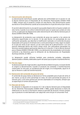 150
Leche y Productos Lácteos (2da edición)
7.1	Denominación del alimento
La denominación Saint-Paulin puede aplicarse de conformidad con la sección 4.1 de
la Norma General para el Etiquetado de los Alimentos Preenvasados (CODEX STAN
1-1985), siempre que el producto cumpla con esta Norma. Esta denominación podrá
escribirse en forma diferente cuando así se acostumbre en el país de venta al por menor.
El uso de la denominación es una opción que puede elegirse sólo si el queso cumple con
esta norma. Cuando no se utilice la denominación para un queso que cumpla con esta
norma, se aplicarán las disposiciones sobre denominación de la Norma General para el
Queso (CODEX STAN 283-1978).
La designación de productos cuyo contenido de grasa sea superior a los valores de
referencia especificados en la sección 3.3 de esta Norma irá acompañada de una
calificación apropiada, que describa la modificación realizada o el contenido de grasa
(expresado como grasa en el extracto seco o como porcentaje en masa, según se acepte
en el país de venta al por menor), ya sea como parte de la denominación o en una
posición destacada dentro del mismo campo visual. Son calificadores apropiados los
términos caracterizadores pertinentes descritos en la Sección 7.3 de la Norma General
para el Queso (CODEX STAN 283-1978) o una declaración de propiedades nutricionales
conforme a las Directrices para la Utilización de las Declaraciones de Propiedades
Nutritivas (CAC/GL 23-1997)2
.
La designación puede utilizarse también para productos cortados, rebanados,
desmenuzados o rallados, elaborados a partir de queso que se ajuste a la presente Norma.
7.2	 País de origen
Se declarará el país de origen (es decir, aquel donde se elaboró el queso, no el país donde
se originó la denominación). Cuando el producto sea sometido a transformaciones
sustanciales3
en otro país, se considerará país de origen, en el etiquetado, aquel en el
que se llevaron a cabo las transformaciones.
7.3	Declaración del contenido de grasa de leche
El contenido de grasa láctea se declarará en forma aceptable para el país de venta al
por menor, ya sea (i) como porcentaje en masa, (ii) como porcentaje de grasa en el
extracto seco, o (iii) como gramos por porción expresados en la etiqueta, siempre que
se especifique el número de porciones.
7.4	Marcado de fecha
No obstante lo dispuesto en la sección 4.7.1 de la Norma General para el Etiquetado
de los Alimentos Preenvasados (CODEX STAN 1-1985), puede declararse la fecha de
elaboración en vez de la información relativa al período de duración mínimo siempre
que el producto no esté destinado a ser adquirido como tal por el consumidor final.
2	
A los efectos de las declaraciones comparativas de propiedades nutricionales, el nivel de referencia lo constituye un contenido
mínimo de grasa del 40 % de grasa en el extracto seco.
3	
Por ejemplo, el reenvasado, cortado, rebanado, desmenuzado y rallado no se consideran transformaciones sustanciales.
 
