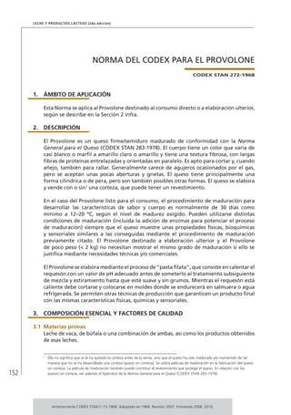 152
Leche y Productos Lácteos (2da edición)
NORMA DEL CODEX PARA EL PROVOLONE
CODEX STAN 272-1968
1.	ÁMBITO DE APLICACIÓN
Esta Norma se aplica al Provolone destinado al consumo directo o a elaboración ulterior,
según se describe en la Sección 2 infra.
2.	DESCRIPCIÓN
El Provolone es un queso firme/semiduro madurado de conformidad con la Norma
General para el Queso (CODEX STAN 283-1978). El cuerpo tiene un color que varía de
casi blanco o marfil a amarillo claro o amarillo y tiene una textura fibrosa, con largas
fibras de proteínas entrelazadas y orientadas en paralelo. Es apto para cortar y, cuando
añejo, también para rallar. Generalmente carece de agujeros ocasionados por el gas,
pero se aceptan unas pocas aberturas y grietas. El queso tiene principalmente una
forma cilíndrica o de pera, pero son también posibles otras formas. El queso se elabora
y vende con o sin1
una corteza, que puede tener un revestimiento.
En el caso del Provolone listo para el consumo, el procedimiento de maduración para
desarrollar las características de sabor y cuerpo es normalmente de 30 días como
mínimo a 12–20 ºC, según el nivel de madurez exigido. Pueden utilizarse distintas
condiciones de maduración (incluida la adición de enzimas para potenciar el proceso
de maduración) siempre que el queso muestre unas propiedades físicas, bioquímicas
y sensoriales similares a las conseguidas mediante el procedimiento de maduración
previamente citado. El Provolone destinado a elaboración ulterior y el Provolone
de poco peso (< 2 kg) no necesitan mostrar el mismo grado de maduración si ello se
justifica mediante necesidades técnicas y/o comerciales.
El Provolone se elabora mediante el proceso de “pasta filata”, que consiste en calentar el
requesón con un valor de pH adecuado antes de someterlo al tratamiento subsiguiente
de mezcla y estiramiento hasta que esté suave y sin grumos. Mientras el requesón está
caliente debe cortarse y colocarse en moldes donde se endurecerá en salmuera o agua
refrigerada. Se permiten otras técnicas de producción que garanticen un producto final
con las mismas características físicas, químicas y sensoriales.
3.	 COMPOSICIÓN ESENCIAL Y FACTORES DE CALIDAD
3.1	Materias primas
Leche de vaca, de búfala o una combinación de ambas, así como los productos obtenidos
de esas leches.
1	
Ello no significa que se le ha quitado la corteza antes de la venta, sino que el queso ha sido madurado y/o mantenido de tal
manera que no se ha desarrollado una corteza (queso sin corteza). Se utiliza película de maduración en la fabricación del queso
sin corteza. La película de maduración también puede constituir el revestimiento que protege el queso. En relación con los
quesos sin corteza, ver además el Apéndice de la Norma General para el Queso (CODEX STAN 283-1978).
Anteriormente CODEX STAN C-15-1968. Adoptado en 1968. Revisión 2007. Enmienda 2008, 2010.
 
