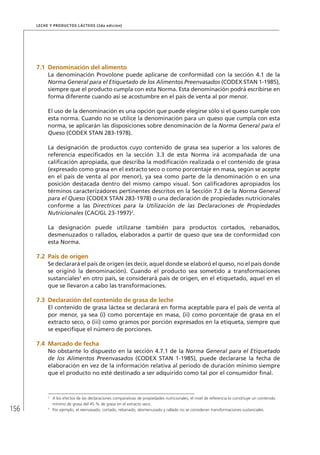 156
Leche y Productos Lácteos (2da edición)
7.1	Denominación del alimento
La denominación Provolone puede aplicarse de conformidad con la sección 4.1 de la
Norma General para el Etiquetado de los Alimentos Preenvasados (CODEX STAN 1-1985),
siempre que el producto cumpla con esta Norma. Esta denominación podrá escribirse en
forma diferente cuando así se acostumbre en el país de venta al por menor.
El uso de la denominación es una opción que puede elegirse sólo si el queso cumple con
esta norma. Cuando no se utilice la denominación para un queso que cumpla con esta
norma, se aplicarán las disposiciones sobre denominación de la Norma General para el
Queso (CODEX STAN 283-1978).
La designación de productos cuyo contenido de grasa sea superior a los valores de
referencia especificados en la sección 3.3 de esta Norma irá acompañada de una
calificación apropiada, que describa la modificación realizada o el contenido de grasa
(expresado como grasa en el extracto seco o como porcentaje en masa, según se acepte
en el país de venta al por menor), ya sea como parte de la denominación o en una
posición destacada dentro del mismo campo visual. Son calificadores apropiados los
términos caracterizadores pertinentes descritos en la Sección 7.3 de la Norma General
para el Queso (CODEX STAN 283-1978) o una declaración de propiedades nutricionales
conforme a las Directrices para la Utilización de las Declaraciones de Propiedades
Nutricionales (CAC/GL 23-1997)2
.
La designación puede utilizarse también para productos cortados, rebanados,
desmenuzados o rallados, elaborados a partir de queso que sea de conformidad con
esta Norma.
7.2	 País de origen
Se declarará el país de origen (es decir, aquel donde se elaboró el queso, no el país donde
se originó la denominación). Cuando el producto sea sometido a transformaciones
sustanciales3
en otro país, se considerará país de origen, en el etiquetado, aquel en el
que se llevaron a cabo las transformaciones.
7.3	Declaración del contenido de grasa de leche
El contenido de grasa láctea se declarará en forma aceptable para el país de venta al
por menor, ya sea (i) como porcentaje en masa, (ii) como porcentaje de grasa en el
extracto seco, o (iii) como gramos por porción expresados en la etiqueta, siempre que
se especifique el número de porciones.
7.4	Marcado de fecha
No obstante lo dispuesto en la sección 4.7.1 de la Norma General para el Etiquetado
de los Alimentos Preenvasados (CODEX STAN 1-1985), puede declararse la fecha de
elaboración en vez de la información relativa al período de duración mínimo siempre
que el producto no esté destinado a ser adquirido como tal por el consumidor final.
2	
A los efectos de las declaraciones comparativas de propiedades nutricionales, el nivel de referencia lo constituye un contenido
mínimo de grasa del 45 % de grasa en el extracto seco.
3	
Por ejemplo, el reenvasado, cortado, rebanado, desmenuzado y rallado no se consideran transformaciones sustanciales.
 