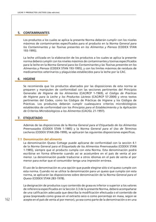 162
Leche y Productos Lácteos (2da edición)
5.	 CONTAMINANTES
Los productos a los cuales se aplica la presente Norma deberán cumplir con los niveles
máximos de contaminantes especificados para el producto en la Norma General para
los Contaminantes y las Toxinas presentes en los Alimentos y Piensos (CODEX STAN
193-1995).
La leche utilizada en la elaboración de los productos a los cuales se aplica la presente
norma deberá cumplir con los niveles máximos de contaminantes y toxinas especificados
para la leche en la Norma General para los Contaminantes y las Toxinas presentes en los
Alimentos y Piensos (CODEX STAN 193-1995), y con los límites máximos de residuos de
medicamentos veterinarios y plaguicidas establecidos para la leche por la CAC.
6.	HIGIENE
Se recomienda que los productos abarcados por las disposiciones de esta norma se
preparen y manipulen de conformidad con las secciones pertinentes del Principios
Generales de Higiene de los Alimentos (CAC/RCP 1-1969), el Código de Prácticas
de Higiene para la Leche y los Productos Lácteos (CAC/RCP 57-2004) y otros textos
pertinentes del Codex, como los Códigos de Prácticas de Higiene y los Códigos de
Prácticas. Los productos deberán cumplir cualesquiera criterios microbiológicos
establecidos de conformidad con los Principios para el Establecimiento y la Aplicación
de Criterios Microbiológicos a los Alimentos (CAC/GL 21-1997).
7.	ETIQUETADO
Además de las disposiciones de la Norma General para el Etiquetado de los Alimentos
Preenvasados (CODEX STAN 1-1985) y la Norma General para el Uso de Términos
Lecheros (CODEX STAN 206-1999), se aplicarán las siguientes disposiciones específicas.
7.1	Denominación del alimento
La denominación Queso Cottage puede aplicarse de conformidad con la sección 4.1
de la Norma General para el Etiquetado de los Alimentos Preenvasados (CODEX STAN
1-1985), siempre que el producto cumpla con esta Norma. Esta denominación podrá
escribirse en forma diferente cuando así se acostumbre en el país de venta al por
menor. La denominación puede traducirse a otros idiomas en el país de venta al por
menor para evitar que el consumidor tenga una impresión errónea.
El uso de la denominación es una opción que puede elegirse sólo si el queso cumple con
esta norma. Cuando no se utilice la denominación para un queso que cumpla con esta
norma, se aplicarán las disposiciones sobre denominación de la Norma General para el
Queso (CODEX STAN 283-1978).
La designación de productos cuyo contenido de grasa es inferior o superior a los valores
de referencia especificados en la Sección 3.3 de la presente Norma, deberá acompañarse
de una calificación adecuada que describa la modificación efectuada o el contenido de
grasa (expresado como grasa en el extracto seco o como porcentaje en masa, según se
acepte en el país de venta al por menor), ya sea como parte de la denominación o en una
 