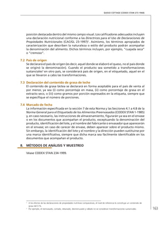 163
QUESO COTTAGE (CODEX STAN 273-1968)
posición destacada dentro del mismo campo visual. Los calificadores adecuados incluyen
una declaración nutricional conforme a las Directrices para el Uso de Declaraciones de
Propiedades Nutricionales (CAC/GL 23-1997)2
. Asimismo, los términos apropiados de
caracterización que describen la naturaleza o estilo del producto podrán acompañar
la denominación del alimento. Dichos términos incluyen, por ejemplo, “cuajada seca”
o “cremoso”.
7.2	 País de origen
Se declarará el país de origen (es decir, aquel donde se elaboró el queso, no el país donde
se originó la denominación). Cuando el producto sea sometido a transformaciones
sustanciales3
en otro país, se considerará país de origen, en el etiquetado, aquel en el
que se llevaron a cabo las transformaciones.
7.3	Declaración del contenido de grasa de leche
El contenido de grasa láctea se declarará en forma aceptable para el país de venta al
por menor, ya sea (i) como porcentaje en masa, (ii) como porcentaje de grasa en el
extracto seco, o (iii) como gramos por porción expresados en la etiqueta, siempre que
se especifique el número de porciones.
7.4	Marcado de fecha
La información especificada en la sección 7 de esta Norma y las Secciones 4.1 a 4.8 de la
Norma General para el Etiquetado de los Alimentos Preenvasados (CODEX STAN 1-1985)
y, en caso necesario, las instrucciones de almacenamiento, figurarán ya sea en el envase
o en los documentos que acompañan el producto, exceptuando la denominación del
producto, identificación del lote, y el nombre del fabricante o envasador que aparecerán
en el envase; en caso de carecer de envase, deben aparecer sobre el producto mismo.
Sin embargo, la identificación del lote y el nombre y la dirección pueden sustituirse por
una marca identificativa, siempre que dicha marca sea fácilmente identificable en los
documentos que acompañan el producto.
8.	MÉTODOS DE ANÁLISIS Y MUESTREO
Véase CODEX STAN 234-1999.
2	
A los efectos de las declaraciones de propiedades nutritivas comparativas, el nivel de referencia lo constituye un contenido de
grasa del 4 %.
3	
Por ejemplo, el reenvasado, cortado, rebanado, desmenuzado y rallado no se consideran transformaciones sustanciales.
 
