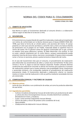 164
Leche y Productos Lácteos (2da edición)
NORMA DEL CODEX PARA EL COULOMMIERS
CODEX STAN 274-1969
1.	ÁMBITO DE APLICACIÓN
Esta Norma se aplica al Coulommiers destinado al consumo directo o a elaboración
ulterior según se describe en la Sección 2 infra.
2.	DESCRIPCIÓN
El Coulommiers es un queso blando de superficie madurada y madurado principalmente
con mohos de conformidad con la Norma General para el Queso (CODEX STAN 283-
1978), que tiene la forma de un cilindro plano o de secciones del mismo. El cuerpo
presenta un color que varía de casi blanco a amarillo claro y tiene una textura blanda
(al presionarse con el pulgar) sin ser friable, madurada desde la superficie hacia el
centro del queso. Por lo general carece de agujeros ocasionados por el gas, aunque
se aceptan unas pocas aberturas y grietas. Se debe desarrollar una corteza, la cual
es suave, cubierta totalmente por un moho blanco, aunque ocasionalmente puede
presentar manchas de tonos rojizos, marrones o anaranjados. El queso entero se puede
cortar o formar en secciones, previa o posteriormente al desarrollo del moho.
En el caso del Coulommiers listo para el consumo, el procedimiento de maduración
para desarrollar las características de sabor y cuerpo dura normalmente 10 días como
mínimo a 10–16 °C, según el nivel de madurez requerido. Pueden utilizarse distintas
condiciones de maduración (incluida la adición de enzimas para potenciar el proceso
de maduración) siempre que el queso presente unas propiedades físicas, bioquímicas
y sensoriales similares a las conseguidas mediante el procedimiento de maduración
previamente citado. El Coulommiers destinado a elaboración ulterior no necesita
mostrar el mismo nivel de maduración si ello se justifica mediante necesidades técnicas
y/o comerciales.
3.	 COMPOSICIÓN ESENCIAL Y FACTORES DE CALIDAD
3.1	Materias primas
Leche de vaca, de búfala o una combinación de ambas, así como los productos obtenidos
de esas leches.
3.2	Ingredientes permitidos
–	 Cultivos iniciadores de bacterias inocuas del ácido láctico y/o productoras de sabor
y cultivos de otros microorganismos inocuos, incluidos Geotrichum candidum,
Brevibacterium linens, y levadura;
–	 Cuajo u otras enzimas coagulantes inocuas idóneas;
–	 Cloruro de sodio y cloruro de potasio como sucedáneo de la sal;
–	 Agua potable;
–	 Coadyuvantes de elaboración inocuos idóneos;
Anteriormente CODEX STAN C-18-1969. Adoptado en 1969. Revisión 2007. Enmienda 2008, 2010.
 
