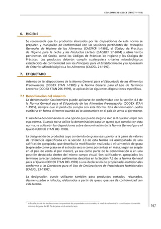 167
COULOMMIERS (CODEX STAN 274-1969)
6.	HIGIENE
Se recomienda que los productos abarcados por las disposiciones de esta norma se
preparen y manipulen de conformidad con las secciones pertinentes del Principios
Generales de Higiene de los Alimentos (CAC/RCP 1-1969), el Código de Prácticas
de Higiene para la Leche y los Productos Lácteos (CAC/RCP 57-2004) y otros textos
pertinentes del Codex, como los Códigos de Prácticas de Higiene y los Códigos de
Prácticas. Los productos deberán cumplir cualesquiera criterios microbiológicos
establecidos de conformidad con los Principios para el Establecimiento y la Aplicación
de Criterios Microbiológicos a los Alimentos (CAC/GL 21-1997).
7.	ETIQUETADO
Además de las disposiciones de la Norma General para el Etiquetado de los Alimentos
Preenvasados (CODEX STAN 1-1985) y la Norma General para el Uso de Términos
Lecheros (CODEX STAN 206-1999), se aplicarán las siguientes disposiciones específicas.
7.1	Denominación del alimento
La denominación Coulommiers puede aplicarse de conformidad con la sección 4.1 de
la Norma General para el Etiquetado de los Alimentos Preenvasados (CODEX STAN
1-1985), siempre que el producto cumpla con esta Norma. Esta denominación podrá
escribirse en forma diferente cuando así se acostumbre en el país de venta al por menor.
El uso de la denominación es una opción que puede elegirse sólo si el queso cumple con
esta norma. Cuando no se utilice la denominación para un queso que cumpla con esta
norma, se aplicarán las disposiciones sobre denominación de la Norma General para el
Queso (CODEX STAN 283-1978).
La designación de productos cuyo contenido de grasa sea superior a la gama de valores
de referencia especificada en la sección 3.3 de esta Norma irá acompañada de una
calificación apropiada, que describa la modificación realizada o el contenido de grasa
(expresado como grasa en el extracto seco o como porcentaje en masa, según se acepte
en el país de venta al por menor), ya sea como parte de la denominación o en una
posición destacada dentro del mismo campo visual. Son calificadores apropiados los
términos caracterizadores pertinentes descritos en la Sección 7.3 de la Norma General
para el Queso (CODEX STAN 283-1978) o una declaración de propiedades nutricionales
conforme a las Directrices para el Uso de Declaraciones de Propiedades Nutricionales
(CAC/GL 23-1997)1
.
La designación puede utilizarse también para productos cortados, rebanados,
desmenuzados o rallados, elaborados a partir de queso que sea de conformidad con
esta Norma.
1	
A los efectos de las declaraciones comparativas de propiedades nutricionales, el nivel de referencia lo constituye en contenido
mínimo de grasa del 40 % de grasa en el extracto seco.
 