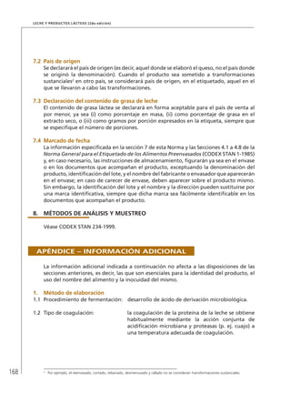 168
Leche y Productos Lácteos (2da edición)
7.2	 País de origen
Se declarará el país de origen (es decir, aquel donde se elaboró el queso, no el país donde
se originó la denominación). Cuando el producto sea sometido a transformaciones
sustanciales2
en otro país, se considerará país de origen, en el etiquetado, aquel en el
que se llevaron a cabo las transformaciones.
7.3	Declaración del contenido de grasa de leche
El contenido de grasa láctea se declarará en forma aceptable para el país de venta al
por menor, ya sea (i) como porcentaje en masa, (ii) como porcentaje de grasa en el
extracto seco, o (iii) como gramos por porción expresados en la etiqueta, siempre que
se especifique el número de porciones.
7.4	Marcado de fecha
La información especificada en la sección 7 de esta Norma y las Secciones 4.1 a 4.8 de la
Norma General para el Etiquetado de los Alimentos Preenvasados (CODEX STAN 1-1985)
y, en caso necesario, las instrucciones de almacenamiento, figurarán ya sea en el envase
o en los documentos que acompañan el producto, exceptuando la denominación del
producto, identificación del lote, y el nombre del fabricante o envasador que aparecerán
en el envase; en caso de carecer de envase, deben aparecer sobre el producto mismo.
Sin embargo, la identificación del lote y el nombre y la dirección pueden sustituirse por
una marca identificativa, siempre que dicha marca sea fácilmente identificable en los
documentos que acompañan el producto.
8.	MÉTODOS DE ANÁLISIS Y MUESTREO
Véase CODEX STAN 234-1999.
Apéndice – Información adicional
La información adicional indicada a continuación no afecta a las disposiciones de las
secciones anteriores, es decir, las que son esenciales para la identidad del producto, el
uso del nombre del alimento y la inocuidad del mismo.
1.	Método de elaboración
1.1	 Procedimiento de fermentación:	 desarrollo de ácido de derivación microbiológica.
1.2	 Tipo de coagulación:	 la coagulación de la proteína de la leche se obtiene
habitualmente mediante la acción conjunta de
acidificación microbiana y proteasas (p. ej. cuajo) a
una temperatura adecuada de coagulación.
2	
Por ejemplo, el reenvasado, cortado, rebanado, desmenuzado y rallado no se consideran transformaciones sustanciales.
 