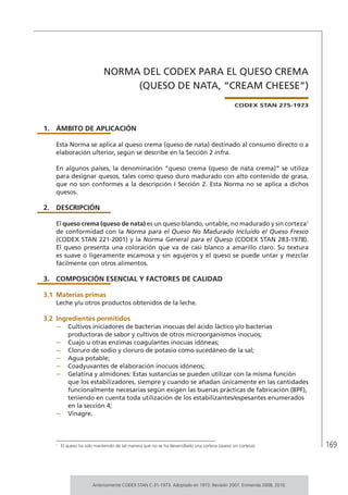 169
NORMA DEL CODEX PARA EL QUESO CREMA
(QUESO DE NATA, “CREAM CHEESE”)
CODEX STAN 275-1973
1.	ÁMBITO DE APLICACIÓN
Esta Norma se aplica al queso crema (queso de nata) destinado al consumo directo o a
elaboración ulterior, según se describe en la Sección 2 infra.
En algunos países, la denominación “queso crema (queso de nata crema)” se utiliza
para designar quesos, tales como queso duro madurado con alto contenido de grasa,
que no son conformes a la descripción I Sección 2. Esta Norma no se aplica a dichos
quesos.
2.	DESCRIPCIÓN
El queso crema (queso de nata) es un queso blando, untable, no madurado y sin corteza1
de conformidad con la Norma para el Queso No Madurado Incluido el Queso Fresco
(CODEX STAN 221-2001) y la Norma General para el Queso (CODEX STAN 283-1978).
El queso presenta una coloración que va de casi blanco a amarillo claro. Su textura
es suave o ligeramente escamosa y sin agujeros y el queso se puede untar y mezclar
fácilmente con otros alimentos.
3.	 COMPOSICIÓN ESENCIAL Y FACTORES DE CALIDAD
3.1	Materias primas
Leche y/u otros productos obtenidos de la leche.
3.2	Ingredientes permitidos
–	 Cultivos iniciadores de bacterias inocuas del ácido láctico y/o bacterias
productoras de sabor y cultivos de otros microorganismos inocuos;
–	 Cuajo u otras enzimas coagulantes inocuas idóneas;
–	 Cloruro de sodio y cloruro de potasio como sucedáneo de la sal;
–	 Agua potable;
–	 Coadyuvantes de elaboración inocuos idóneos;
–	 Gelatina y almidones: Estas sustancias se pueden utilizar con la misma función
que los estabilizadores, siempre y cuando se añadan únicamente en las cantidades
funcionalmente necesarias según exigen las buenas prácticas de fabricación (BPF),
teniendo en cuenta toda utilización de los estabilizantes/espesantes enumerados
en la sección 4;
–	 Vinagre.
1	
El queso ha sido mantenido de tal manera que no se ha desarrollado una corteza (queso sin corteza).
Anteriormente CODEX STAN C-31-1973. Adoptado en 1973. Revisión 2007. Enmienda 2008, 2010.
 