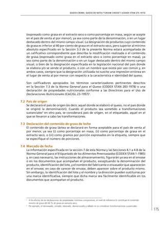 175
QUESO CREMA, QUESO DE NATA (“CREAM CHEESE”) (CODEX STAN 275-1973)
(expresado como grasa en el extracto seco o como porcentaje en masa, según se acepte
en el país de venta al por menor), ya sea como parte de la denominación, o en un lugar
destacado dentro del mismo campo visual. La designación de productos cuyo contenido
de grasa es inferior al 40 por ciento de grasa en el extracto seco, pero superior al mínimo
absoluto especificado en la Sección 3.3 de la presente Norma estará acompañada de
un calificativo correspondiente que describa la modificación realizada o el contenido
de grasa (expresado como grasa en el extracto seco o como porcentaje en masa), ya
sea como parte de la denominación o en un lugar destacado dentro del mismo campo
visual, o bien de la designación especificada en la legislación nacional del país donde
se elabora y/o se vende el producto, o con un nombre que exista por uso común y, en
ambos casos, siempre que la designación utilizada no suscite una impresión errónea en
el lugar de venta al por menor con respecto a la característica e identidad del queso.
Son calificadores apropiados los términos caracterizadores pertinentes descritos
en la Sección 7.3 de la Norma General para el Queso (CODEX STAN 283-1978) o una
declaración de propiedades nutricionales conforme a las Directrices para el Uso de
Declaraciones Nutricionales (CAC/GL 23-1997)2
.
7.2	 País de origen
Se declarará el país de origen (es decir, aquel donde se elaboró el queso, no el país donde
se originó la denominación). Cuando el producto sea sometido a transformaciones
sustanciales3
en otro país, se considerará país de origen, en el etiquetado, aquel en el
que se llevaron a cabo las transformaciones.
7.3	Declaración del contenido de grasa de leche
El contenido de grasa láctea se declarará en forma aceptable para el país de venta al
por menor, ya sea (i) como porcentaje en masa, (ii) como porcentaje de grasa en el
extracto seco, o (iii) como gramos por porción expresados en la etiqueta, siempre que
se especifique el número de porciones.
7.4	Marcado de fecha
La información especificada en la sección 7 de esta Norma y las Secciones 4.1 a 4.8 de la
Norma General para el Etiquetado de los Alimentos Preenvasados (CODEX STAN 1-1985)
y, en caso necesario, las instrucciones de almacenamiento, figurarán ya sea en el envase
o en los documentos que acompañan el producto, exceptuando la denominación del
producto, identificación del lote, y el nombre del fabricante o envasador que aparecerán
en el envase; en caso de carecer de envase, deben aparecer sobre el producto mismo.
Sin embargo, la identificación del lote y el nombre y la dirección pueden sustituirse por
una marca identificativa, siempre que dicha marca sea fácilmente identificable en los
documentos que acompañan el producto.
2	
A los efectos de las declaraciones de propiedades nutritivas comparativas, el nivel de referencia lo constituye el contenido
mínimo de grasa del 60 % de grasa en extracto seco.
3	
Por ejemplo, el reenvasado, cortado, rebanado, desmenuzado y rallado no se consideran transformaciones sustanciales.
 