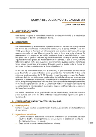 177
NORMA DEL CODEX PARA EL CAMEMBERT
CODEX STAN 276-1973
1.	ÁMBITO DE APLICACIÓN
Esta Norma se aplica al Camembert destinado al consumo directo o a elaboración
ulterior, según se describe en la Sección 2 infra.
2.	DESCRIPCIÓN
El Camembert es un queso blando de superficie madurada y madurado principalmente
con mohos de conformidad con la Norma General para el Queso (CODEX STAN 283-
1978), y que tiene la forma de un cilindro plano o de secciones del mismo. El cuerpo
presenta un color de casi blanco a amarillo claro y tiene una textura blanda (al
presionarse con el pulgar) sin ser friable, madurada desde la superficie hacia el centro
del queso. Por lo general carece de agujeros ocasionados por el gas, pero se aceptan
algunas aberturas y grietas. Se debe desarrollar una corteza, la cual es suave, cubierta
totalmente por un moho blanco, aunque ocasionalmente puede presentar manchas de
tonos rojizos, marrones o anaranjados. El queso entero se puede cortar o formar en
secciones, previa o posteriormente al desarrollo del moho.
En el caso del Camembert listo para el consumo, el procedimiento de maduración
para desarrollar las características de sabor y cuerpo dura normalmente 10 días como
mínimo a una temperatura de 10–16 °C, según el nivel de madurez requerido. Pueden
utilizarse distintas condiciones de maduración (incluida la adición de enzimas para
potenciar el proceso de maduración) siempre que el queso presente unas propiedades
físicas, bioquímicas y sensoriales similares a las conseguidas mediante el procedimiento
de maduración previamente citado. El Camembert destinado a elaboración ulterior no
necesita mostrar el mismo grado de maduración si esto se justifica mediante necesidades
técnicas y/o comerciales.
El Carré de Camembert es un queso madurado de corteza suave, con forma cuadrada
y que cumple con todos los otros criterios y requerimientos especificados para el
Camembert.
3.	 COMPOSICIÓN ESENCIAL Y FACTORES DE CALIDAD
3.1	Materias primas
Leche de vaca, de búfala o una combinación de ambas, así como los productos obtenidos
de esas leches.
3.2	Ingredientes permitidos
–	 Cultivos iniciadores de bacterias inocuas del ácido láctico y/o productoras de sabor
y cultivos de otros microorganismos inocuos, incluidos el Geotrichum candidum,
Brevibacterium linens y levadura;
–	 Cuajo u otras enzimas coagulantes inocuas idóneas;
Anteriormente CODEX STAN C-33-1973. Adoptado en 1973. Revisión 2007. Enmienda 2008, 2010.
 