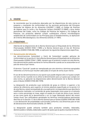 180
Leche y Productos Lácteos (2da edición)
6.	HIGIENE
Se recomienda que los productos abarcados por las disposiciones de esta norma se
preparen y manipulen de conformidad con las secciones pertinentes del Principios
Generales de Higiene de los Alimentos (CAC/RCP 1-1969), el Código de Prácticas
de Higiene para la Leche y los Productos Lácteos (CAC/RCP 57-2004) y otros textos
pertinentes del Codex, como los Códigos de Prácticas de Higiene y los Códigos de
Prácticas. Los productos deberán cumplir cualesquiera criterios microbiológicos
establecidos de conformidad con los Principios para el Establecimiento y la Aplicación
de Criterios Microbiológicos a los Alimentos (CAC/GL 21-1997).
7.	ETIQUETADO
Además de las disposiciones de la Norma General para el Etiquetado de los Alimentos
Preenvasados (CODEX STAN 1-1985) y la Norma General para el Uso de Términos
Lecheros (CODEX STAN 206-1999), se aplicarán las siguientes disposiciones específicas.
7.1	Denominación del alimento
Las denominaciones Camembert y Carré de Camembert pueden aplicarse de
conformidad con la sección 4.1 de la Norma General para el Etiquetado de los Alimentos
Preenvasados (CODEX STAN 1-1985), siempre que el producto cumpla con esta Norma.
Esta denominación podrá escribirse en forma diferente cuando así se acostumbre en el
país de venta al por menor.
El término “Carré de” puede ser reemplazado por otro término o términos apropiados
referentes a la forma que resulten adecuados en el país de venta al por menor.
El uso de las denominaciones es una opción que puede elegirse sólo si el queso cumple
con esta norma. Cuando no se utilice la denominación para un queso que cumpla con
esta norma, se aplicarán las disposiciones sobre denominación de la Norma General
para el Queso (CODEX STAN 283-1978).
La designación de productos cuyo contenido de grasa es inferior o superior a los
valores de referencia, pero superior al mínimo absoluto especificado en la sección 3.3
de esta Norma, estará acompañada de una explicación correspondiente que describa la
modificación realizada o el contenido de grasa (expresado como grasa en el extracto
seco o como porcentaje en masa, según se acepte en el país de venta al por menor),
ya sea como parte de la denominación o en un lugar destacado dentro del mismo
campo visual. Son calificadores apropiados los términos caracterizadores pertinentes
descritos en la Sección 7.3 de la Norma General para el Queso (CODEX STAN 283-1978)
o una declaración de propiedades nutricionales conforme a las Directrices para el Uso
de Declaraciones Nutricionales (CAC/GL 23-1997)1
.
La designación puede utilizarse también para productos cortados, rebanados,
desmenuzados o rallados, elaborados a partir de queso que se ajuste a la presente Norma.
1	
A los efectos de las declaraciones comparativas de propiedades nutricionales, el nivel de referencia lo constituye un contenido
mínimo de grasa del 45 % de grasa en extracto seco.
 