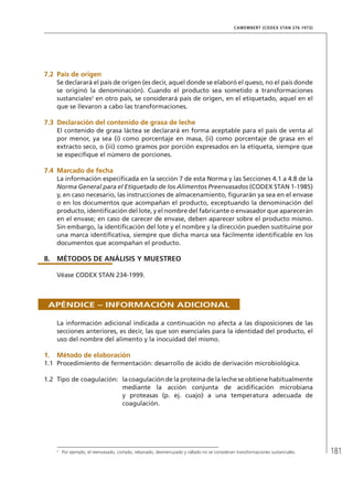 181
CAMEMBERT (CODEX STAN 276-1973)
7.2	 País de origen
Se declarará el país de origen (es decir, aquel donde se elaboró el queso, no el país donde
se originó la denominación). Cuando el producto sea sometido a transformaciones
sustanciales2
en otro país, se considerará país de origen, en el etiquetado, aquel en el
que se llevaron a cabo las transformaciones.
7.3	Declaración del contenido de grasa de leche
El contenido de grasa láctea se declarará en forma aceptable para el país de venta al
por menor, ya sea (i) como porcentaje en masa, (ii) como porcentaje de grasa en el
extracto seco, o (iii) como gramos por porción expresados en la etiqueta, siempre que
se especifique el número de porciones.
7.4	Marcado de fecha
La información especificada en la sección 7 de esta Norma y las Secciones 4.1 a 4.8 de la
Norma General para el Etiquetado de los Alimentos Preenvasados (CODEX STAN 1-1985)
y, en caso necesario, las instrucciones de almacenamiento, figurarán ya sea en el envase
o en los documentos que acompañan el producto, exceptuando la denominación del
producto, identificación del lote, y el nombre del fabricante o envasador que aparecerán
en el envase; en caso de carecer de envase, deben aparecer sobre el producto mismo.
Sin embargo, la identificación del lote y el nombre y la dirección pueden sustituirse por
una marca identificativa, siempre que dicha marca sea fácilmente identificable en los
documentos que acompañan el producto.
8.	MÉTODOS DE ANÁLISIS Y MUESTREO
Véase CODEX STAN 234-1999.
Apéndice – Información adicional
La información adicional indicada a continuación no afecta a las disposiciones de las
secciones anteriores, es decir, las que son esenciales para la identidad del producto, el
uso del nombre del alimento y la inocuidad del mismo.
1.	Método de elaboración
1.1	 Procedimiento de fermentación: desarrollo de ácido de derivación microbiológica.
1.2	 Tipo de coagulación:	 la coagulación de la proteína de la leche se obtiene habitualmente
mediante la acción conjunta de acidificación microbiana
y proteasas (p. ej. cuajo) a una temperatura adecuada de
coagulación.
2	
Por ejemplo, el reenvasado, cortado, rebanado, desmenuzado y rallado no se consideran transformaciones sustanciales.
 