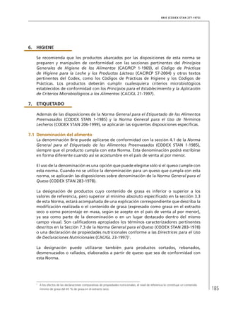 185
BRIE (CODEX STAN 277-1973)
6.	HIGIENE
Se recomienda que los productos abarcados por las disposiciones de esta norma se
preparen y manipulen de conformidad con las secciones pertinentes del Principios
Generales de Higiene de los Alimentos (CAC/RCP 1-1969), el Código de Prácticas
de Higiene para la Leche y los Productos Lácteos (CAC/RCP 57-2004) y otros textos
pertinentes del Codex, como los Códigos de Prácticas de Higiene y los Códigos de
Prácticas. Los productos deberán cumplir cualesquiera criterios microbiológicos
establecidos de conformidad con los Principios para el Establecimiento y la Aplicación
de Criterios Microbiológicos a los Alimentos (CAC/GL 21-1997).
7.	ETIQUETADO
Además de las disposiciones de la Norma General para el Etiquetado de los Alimentos
Preenvasados (CODEX STAN 1-1985) y la Norma General para el Uso de Términos
Lecheros (CODEX STAN 206-1999), se aplicarán las siguientes disposiciones específicas.
7.1	Denominación del alimento
La denominación Brie puede aplicarse de conformidad con la sección 4.1 de la Norma
General para el Etiquetado de los Alimentos Preenvasados (CODEX STAN 1-1985),
siempre que el producto cumpla con esta Norma. Esta denominación podrá escribirse
en forma diferente cuando así se acostumbre en el país de venta al por menor.
El uso de la denominación es una opción que puede elegirse sólo si el queso cumple con
esta norma. Cuando no se utilice la denominación para un queso que cumpla con esta
norma, se aplicarán las disposiciones sobre denominación de la Norma General para el
Queso (CODEX STAN 283-1978).
La designación de productos cuyo contenido de grasa es inferior o superior a los
valores de referencia, pero superior al mínimo absoluto especificado en la sección 3.3
de esta Norma, estará acompañada de una explicación correspondiente que describa la
modificación realizada o el contenido de grasa (expresado como grasa en el extracto
seco o como porcentaje en masa, según se acepte en el país de venta al por menor),
ya sea como parte de la denominación o en un lugar destacado dentro del mismo
campo visual. Son calificadores apropiados los términos caracterizadores pertinentes
descritos en la Sección 7.3 de la Norma General para el Queso (CODEX STAN 283-1978)
o una declaración de propiedades nutricionales conforme a las Directrices para el Uso
de Declaraciones Nutricionales (CAC/GL 23-1997)1
.
La designación puede utilizarse también para productos cortados, rebanados,
desmenuzados o rallados, elaborados a partir de queso que sea de conformidad con
esta Norma.
1	
A los efectos de las declaraciones comparativas de propiedades nutricionales, el nivel de referencia lo constituye un contenido
mínimo de grasa del 45 % de grasa en el extracto seco.
 
