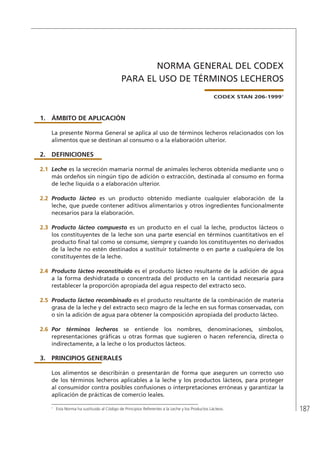 187
NORMA GENERAL DEL CODEX
PARA EL USO DE TÉRMINOS LECHEROS
CODEX STAN 206-19991
1.	ÁMBITO DE APLICACIÓN
La presente Norma General se aplica al uso de términos lecheros relacionados con los
alimentos que se destinan al consumo o a la elaboración ulterior.
2.	DEFINICIONES
2.1	 Leche es la secreción mamaria normal de animales lecheros obtenida mediante uno o
más ordeños sin ningún tipo de adición o extracción, destinada al consumo en forma
de leche líquida o a elaboración ulterior.
2.2	 Producto lácteo es un producto obtenido mediante cualquier elaboración de la
leche, que puede contener aditivos alimentarios y otros ingredientes funcionalmente
necesarios para la elaboración.
2.3	 Producto lácteo compuesto es un producto en el cual la leche, productos lácteos o
los constituyentes de la leche son una parte esencial en términos cuantitativos en el
producto final tal como se consume, siempre y cuando los constituyentes no derivados
de la leche no estén destinados a sustituir totalmente o en parte a cualquiera de los
constituyentes de la leche.
2.4	 Producto lácteo reconstituido es el producto lácteo resultante de la adición de agua
a la forma deshidratada o concentrada del producto en la cantidad necesaria para
restablecer la proporción apropiada del agua respecto del extracto seco.
2.5	 Producto lácteo recombinado es el producto resultante de la combinación de materia
grasa de la leche y del extracto seco magro de la leche en sus formas conservadas, con
o sin la adición de agua para obtener la composición apropiada del producto lácteo.
2.6	 Por términos lecheros se entiende los nombres, denominaciones, símbolos,
representaciones gráficas u otras formas que sugieren o hacen referencia, directa o
indirectamente, a la leche o los productos lácteos.
3.	 PRINCIPIOS GENERALES
Los alimentos se describirán o presentarán de forma que aseguren un correcto uso
de los términos lecheros aplicables a la leche y los productos lácteos, para proteger
al consumidor contra posibles confusiones o interpretaciones erróneas y garantizar la
aplicación de prácticas de comercio leales.
1	
Esta Norma ha sustituido al Código de Principios Referentes a la Leche y los Productos Lácteos.
 