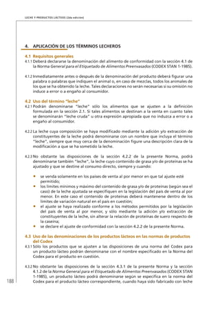 188
Leche y Productos Lácteos (2da edición)
4.	APLICACIÓN DE LOS TÉRMINOS LECHEROS
4.1	Requisitos generales
4.1.1	Deberá declararse la denominación del alimento de conformidad con la sección 4.1 de
la Norma General para el Etiquetado de Alimentos Preenvasados (CODEX STAN 1-1985).
4.1.2	Inmediatamente antes o después de la denominación del producto deberá figurar una
palabra o palabras que indiquen el animal o, en caso de mezclas, todos los animales de
los que se ha obtenido la leche. Tales declaraciones no serán necesarias si su omisión no
induce a error o a engaño al consumidor.
4.2	Uso del término “leche”
4.2.1	Podrán denominarse “leche” sólo los alimentos que se ajusten a la definición
formulada en la sección 2.1. Si tales alimentos se destinan a la venta en cuanto tales
se denominarán “leche cruda” u otra expresión apropiada que no induzca a error o a
engaño al consumidor.
4.2.2	La leche cuya composición se haya modificado mediante la adición y/o extracción de
constituyentes de la leche podrá denominarse con un nombre que incluya el término
“leche”, siempre que muy cerca de la denominación figure una descripción clara de la
modificación a que se ha sometido la leche.
4.2.3	No obstante las disposiciones de la sección 4.2.2 de la presente Norma, podrá
denominarse también “leche”, la leche cuyo contenido de grasa y/o de proteínas se ha
ajustado y que se destine al consumo directo, siempre y cuando:
•	 se venda solamente en los países de venta al por menor en que tal ajuste esté
permitido;
•	 los límites mínimos y máximo del contenido de grasa y/o de proteínas (según sea el
caso) de la leche ajustada se especifiquen en la legislación del país de venta al por
menor. En este caso el contenido de proteínas deberá mantenerse dentro de los
límites de variación natural en el país en cuestión;
•	 el ajuste se haya realizado conforme a los métodos permitidos por la legislación
del país de venta al por menor, y sólo mediante la adición y/o extracción de
constituyentes de la leche, sin alterar la relación de proteínas de suero respecto de
la caseína;
•	 se declare el ajuste de conformidad con la sección 4.2.2 de la presente Norma.
4.3	Uso de las denominaciones de los productos lácteos en las normas de productos
	 del Codex
4.3.1	Sólo los productos que se ajusten a las disposiciones de una norma del Codex para
un producto lácteo podrán denominarse con el nombre especificado en la Norma del
Codex para el producto en cuestión.
4.3.2	No obstante las disposiciones de la sección 4.3.1 de la presente Norma y la sección
4.1.2 de la Norma General para el Etiquetado de Alimentos Preenvasados (CODEX STAN
1-1985), un producto lácteo podrá denominarse según se especifica en la norma del
Codex para el producto lácteo correspondiente, cuando haya sido fabricado con leche
 